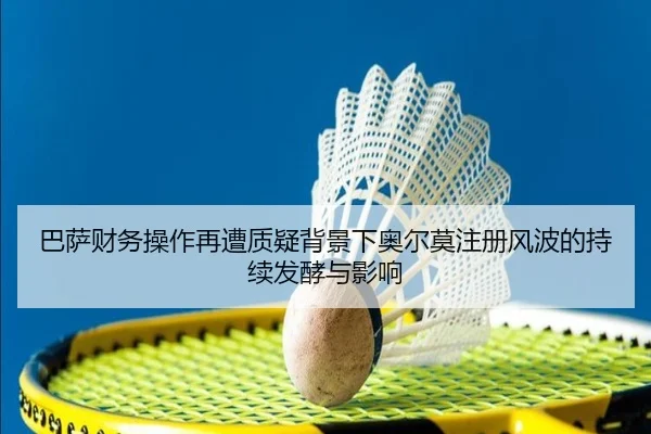 巴萨财务操作再遭质疑背景下奥尔莫注册风波的持续发酵与影响