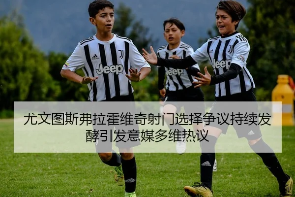 尤文图斯弗拉霍维奇射门选择争议持续发酵引发意媒多维热议