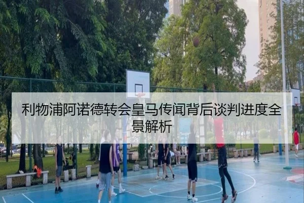 利物浦阿诺德转会皇马传闻背后谈判进度全景解析