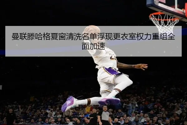 曼联滕哈格夏窗清洗名单浮现更衣室权力重组全面加速