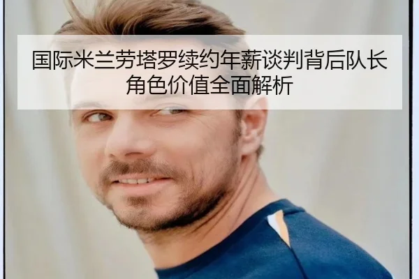 国际米兰劳塔罗续约年薪谈判背后队长角色价值全面解析