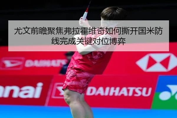 尤文前瞻聚焦弗拉霍维奇如何撕开国米防线完成关键对位博弈