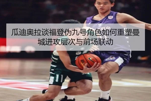 瓜迪奥拉谈福登伪九号角色如何重塑曼城进攻层次与前场联动